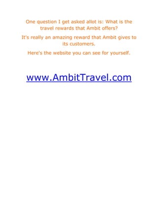 One question I get asked allot is: What is the travel rewards that Ambit offers?<br />It's really an amazing reward that Ambit gives to its customers.<br />Here's the website you can see for yourself.<br /> <br />www.AmbitTravel.com<br />