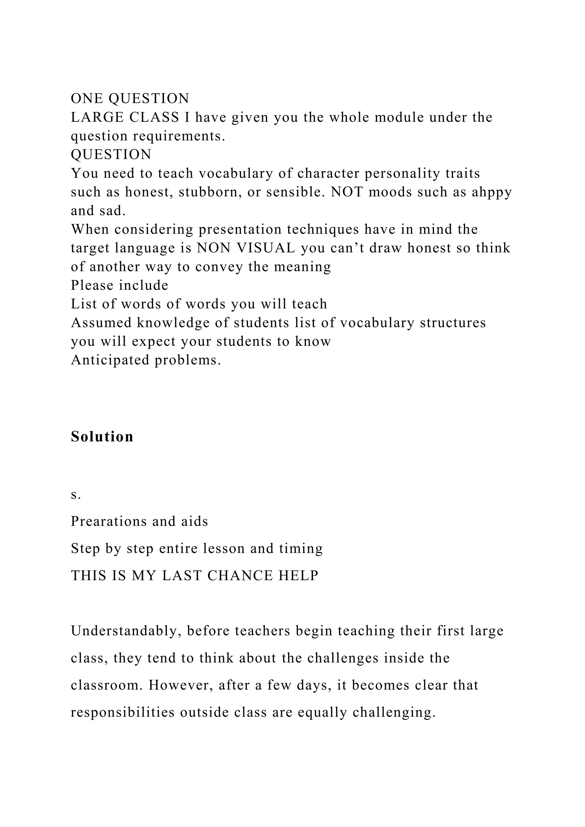 ONE QUESTION
LARGE CLASS I have given you the whole module under the
question requirements.
QUESTION
You need to teach vocabulary of character personality traits
such as honest, stubborn, or sensible. NOT moods such as ahppy
and sad.
When considering presentation techniques have in mind the
target language is NON VISUAL you can’t draw honest so think
of another way to convey the meaning
Please include
List of words of words you will teach
Assumed knowledge of students list of vocabulary structures
you will expect your students to know
Anticipated problems.
Solution
s.
Prearations and aids
Step by step entire lesson and timing
THIS IS MY LAST CHANCE HELP
Understandably, before teachers begin teaching their first large
class, they tend to think about the challenges inside the
classroom. However, after a few days, it becomes clear that
responsibilities outside class are equally challenging.
 