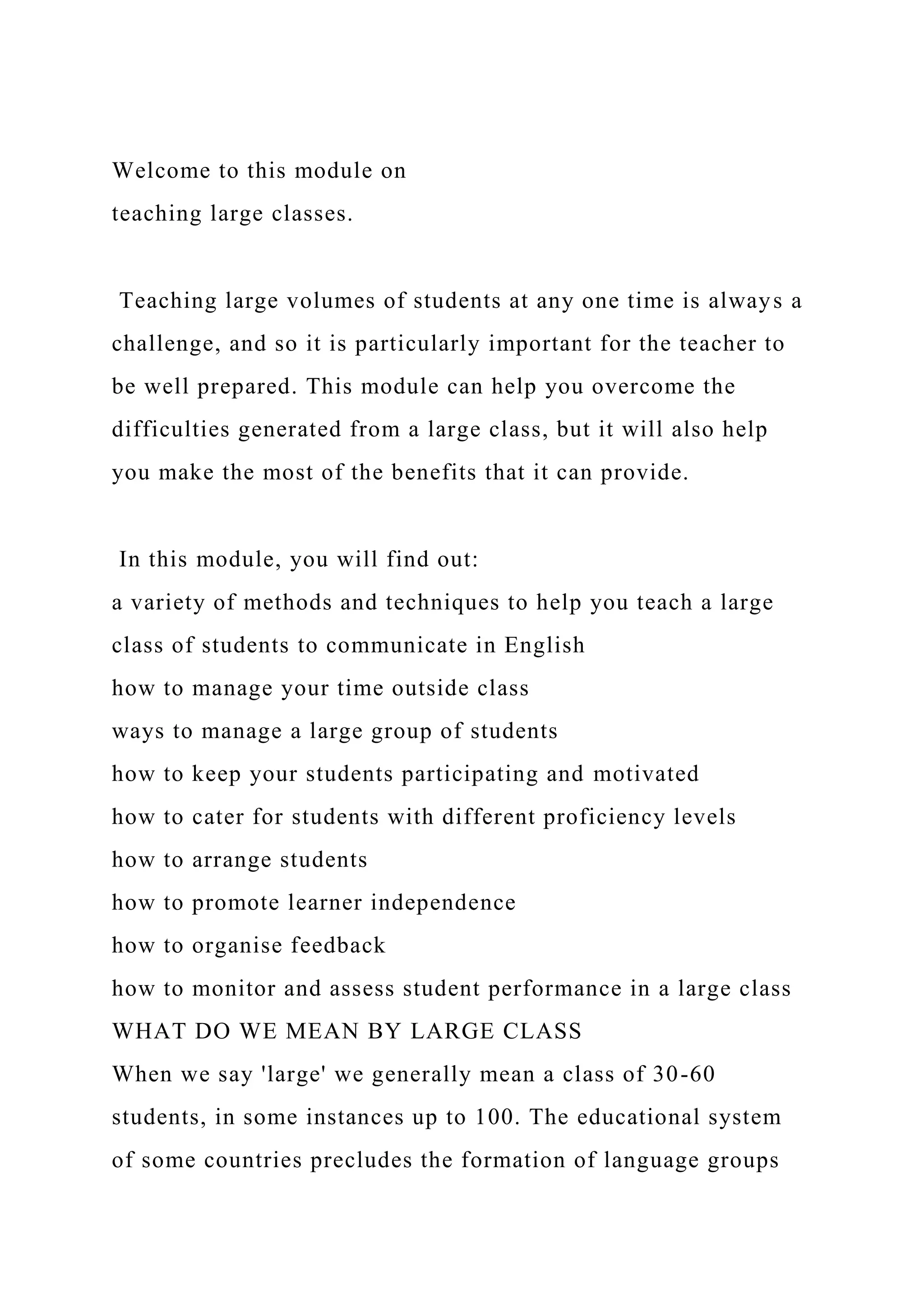 Welcome to this module on
teaching large classes.
Teaching large volumes of students at any one time is always a
challenge, and so it is particularly important for the teacher to
be well prepared. This module can help you overcome the
difficulties generated from a large class, but it will also help
you make the most of the benefits that it can provide.
In this module, you will find out:
a variety of methods and techniques to help you teach a large
class of students to communicate in English
how to manage your time outside class
ways to manage a large group of students
how to keep your students participating and motivated
how to cater for students with different proficiency levels
how to arrange students
how to promote learner independence
how to organise feedback
how to monitor and assess student performance in a large class
WHAT DO WE MEAN BY LARGE CLASS
When we say 'large' we generally mean a class of 30-60
students, in some instances up to 100. The educational system
of some countries precludes the formation of language groups
 