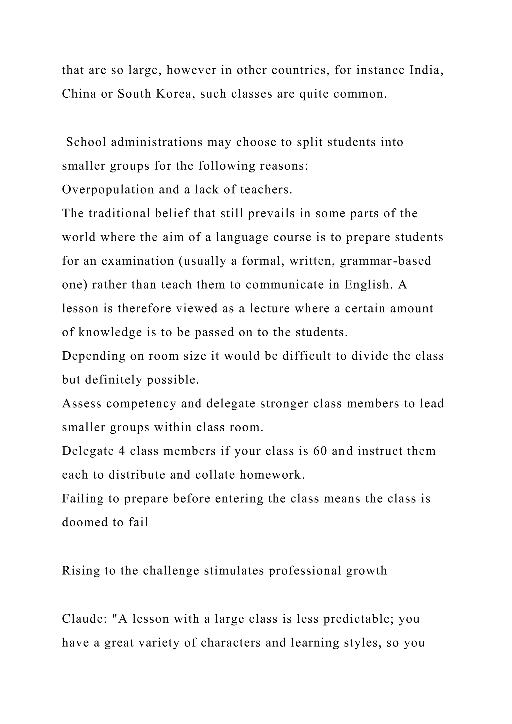 that are so large, however in other countries, for instance India,
China or South Korea, such classes are quite common.
School administrations may choose to split students into
smaller groups for the following reasons:
Overpopulation and a lack of teachers.
The traditional belief that still prevails in some parts of the
world where the aim of a language course is to prepare students
for an examination (usually a formal, written, grammar-based
one) rather than teach them to communicate in English. A
lesson is therefore viewed as a lecture where a certain amount
of knowledge is to be passed on to the students.
Depending on room size it would be difficult to divide the class
but definitely possible.
Assess competency and delegate stronger class members to lead
smaller groups within class room.
Delegate 4 class members if your class is 60 and instruct them
each to distribute and collate homework.
Failing to prepare before entering the class means the class is
doomed to fail
Rising to the challenge stimulates professional growth
Claude: "A lesson with a large class is less predictable; you
have a great variety of characters and learning styles, so you
 