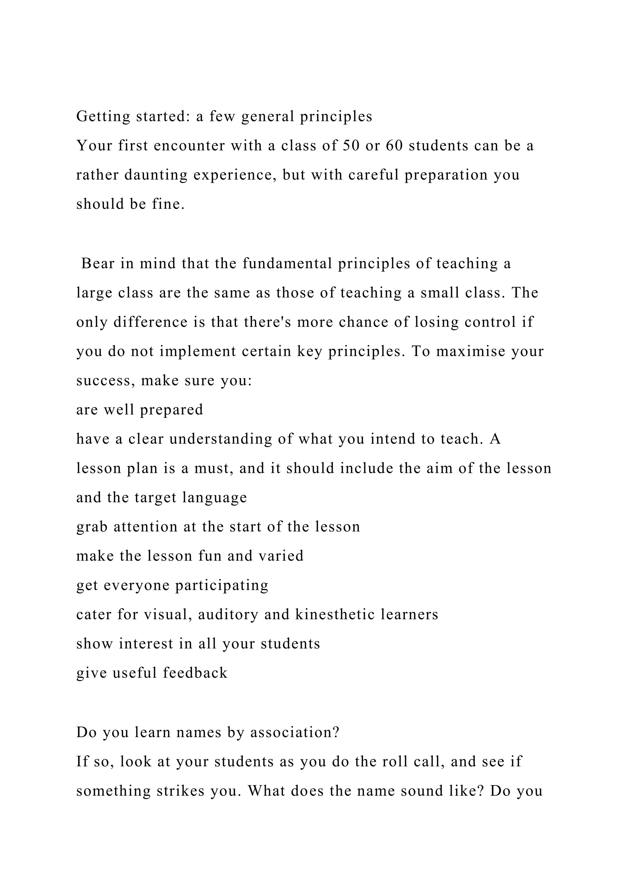 Getting started: a few general principles
Your first encounter with a class of 50 or 60 students can be a
rather daunting experience, but with careful preparation you
should be fine.
Bear in mind that the fundamental principles of teaching a
large class are the same as those of teaching a small class. The
only difference is that there's more chance of losing control if
you do not implement certain key principles. To maximise your
success, make sure you:
are well prepared
have a clear understanding of what you intend to teach. A
lesson plan is a must, and it should include the aim of the lesson
and the target language
grab attention at the start of the lesson
make the lesson fun and varied
get everyone participating
cater for visual, auditory and kinesthetic learners
show interest in all your students
give useful feedback
Do you learn names by association?
If so, look at your students as you do the roll call, and see if
something strikes you. What does the name sound like? Do you
 