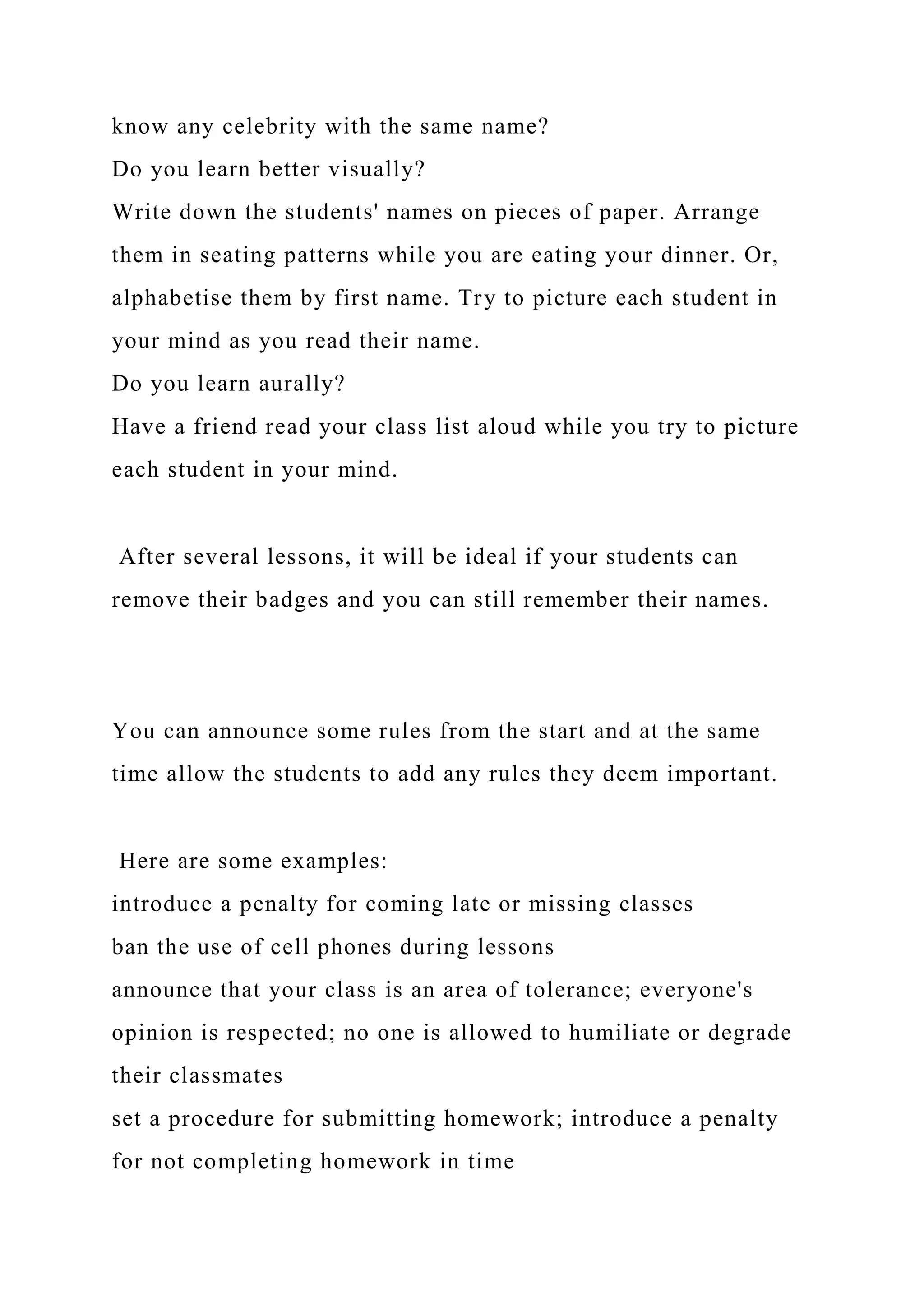 know any celebrity with the same name?
Do you learn better visually?
Write down the students' names on pieces of paper. Arrange
them in seating patterns while you are eating your dinner. Or,
alphabetise them by first name. Try to picture each student in
your mind as you read their name.
Do you learn aurally?
Have a friend read your class list aloud while you try to picture
each student in your mind.
After several lessons, it will be ideal if your students can
remove their badges and you can still remember their names.
You can announce some rules from the start and at the same
time allow the students to add any rules they deem important.
Here are some examples:
introduce a penalty for coming late or missing classes
ban the use of cell phones during lessons
announce that your class is an area of tolerance; everyone's
opinion is respected; no one is allowed to humiliate or degrade
their classmates
set a procedure for submitting homework; introduce a penalty
for not completing homework in time
 