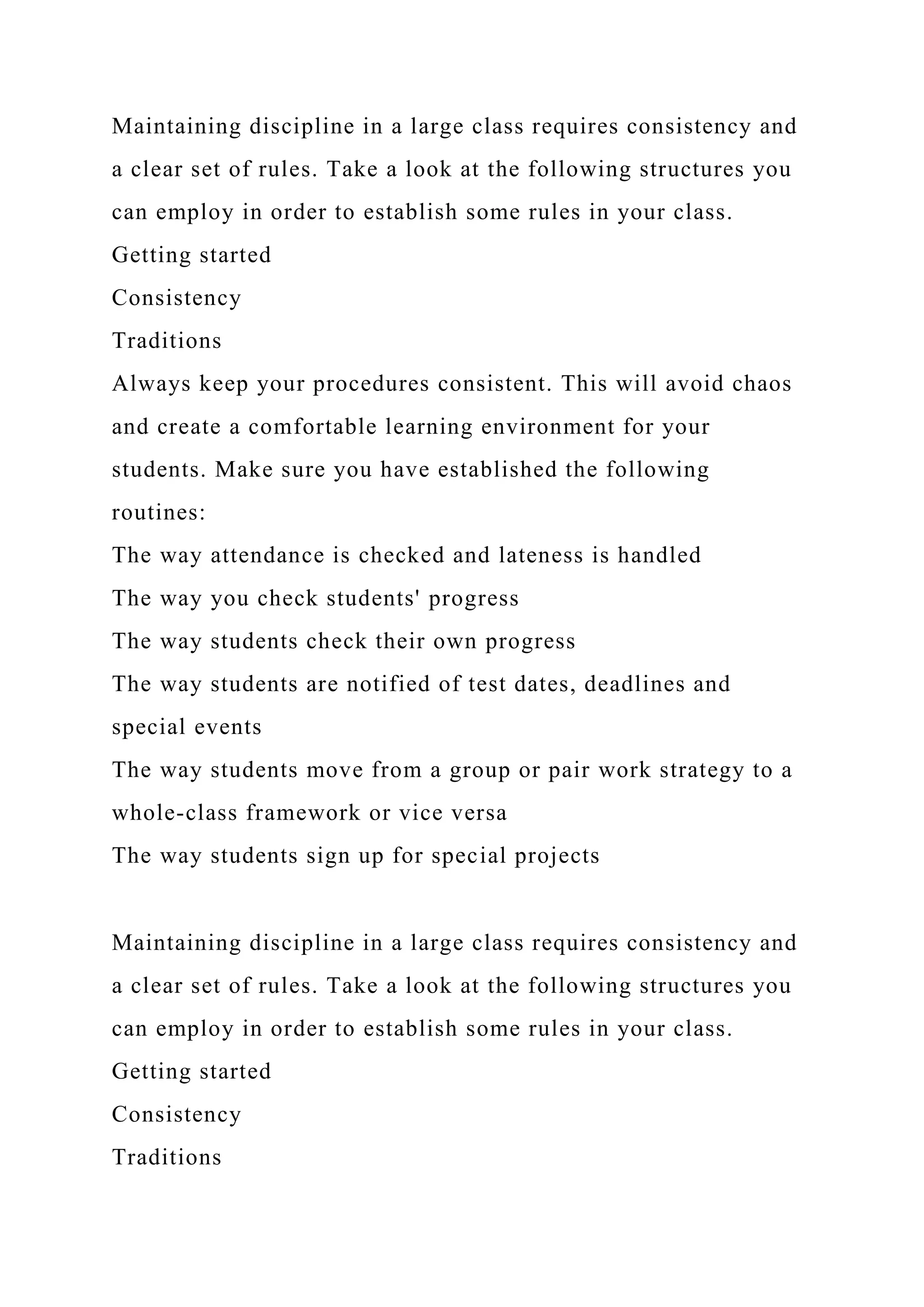 Maintaining discipline in a large class requires consistency and
a clear set of rules. Take a look at the following structures you
can employ in order to establish some rules in your class.
Getting started
Consistency
Traditions
Always keep your procedures consistent. This will avoid chaos
and create a comfortable learning environment for your
students. Make sure you have established the following
routines:
The way attendance is checked and lateness is handled
The way you check students' progress
The way students check their own progress
The way students are notified of test dates, deadlines and
special events
The way students move from a group or pair work strategy to a
whole-class framework or vice versa
The way students sign up for special projects
Maintaining discipline in a large class requires consistency and
a clear set of rules. Take a look at the following structures you
can employ in order to establish some rules in your class.
Getting started
Consistency
Traditions
 