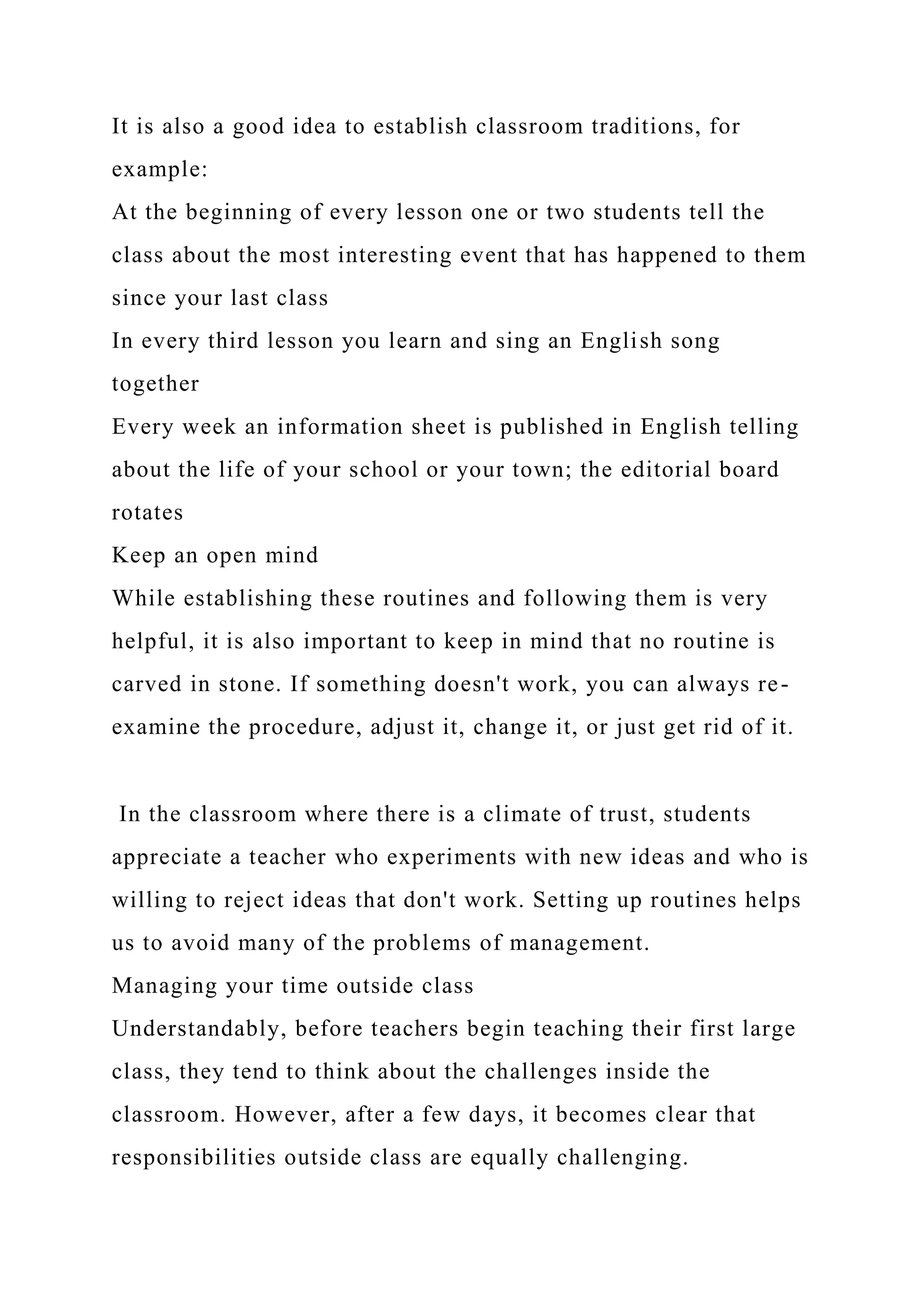 It is also a good idea to establish classroom traditions, for
example:
At the beginning of every lesson one or two students tell the
class about the most interesting event that has happened to them
since your last class
In every third lesson you learn and sing an English song
together
Every week an information sheet is published in English telling
about the life of your school or your town; the editorial board
rotates
Keep an open mind
While establishing these routines and following them is very
helpful, it is also important to keep in mind that no routine is
carved in stone. If something doesn't work, you can always re-
examine the procedure, adjust it, change it, or just get rid of it.
In the classroom where there is a climate of trust, students
appreciate a teacher who experiments with new ideas and who is
willing to reject ideas that don't work. Setting up routines helps
us to avoid many of the problems of management.
Managing your time outside class
Understandably, before teachers begin teaching their first large
class, they tend to think about the challenges inside the
classroom. However, after a few days, it becomes clear that
responsibilities outside class are equally challenging.
 