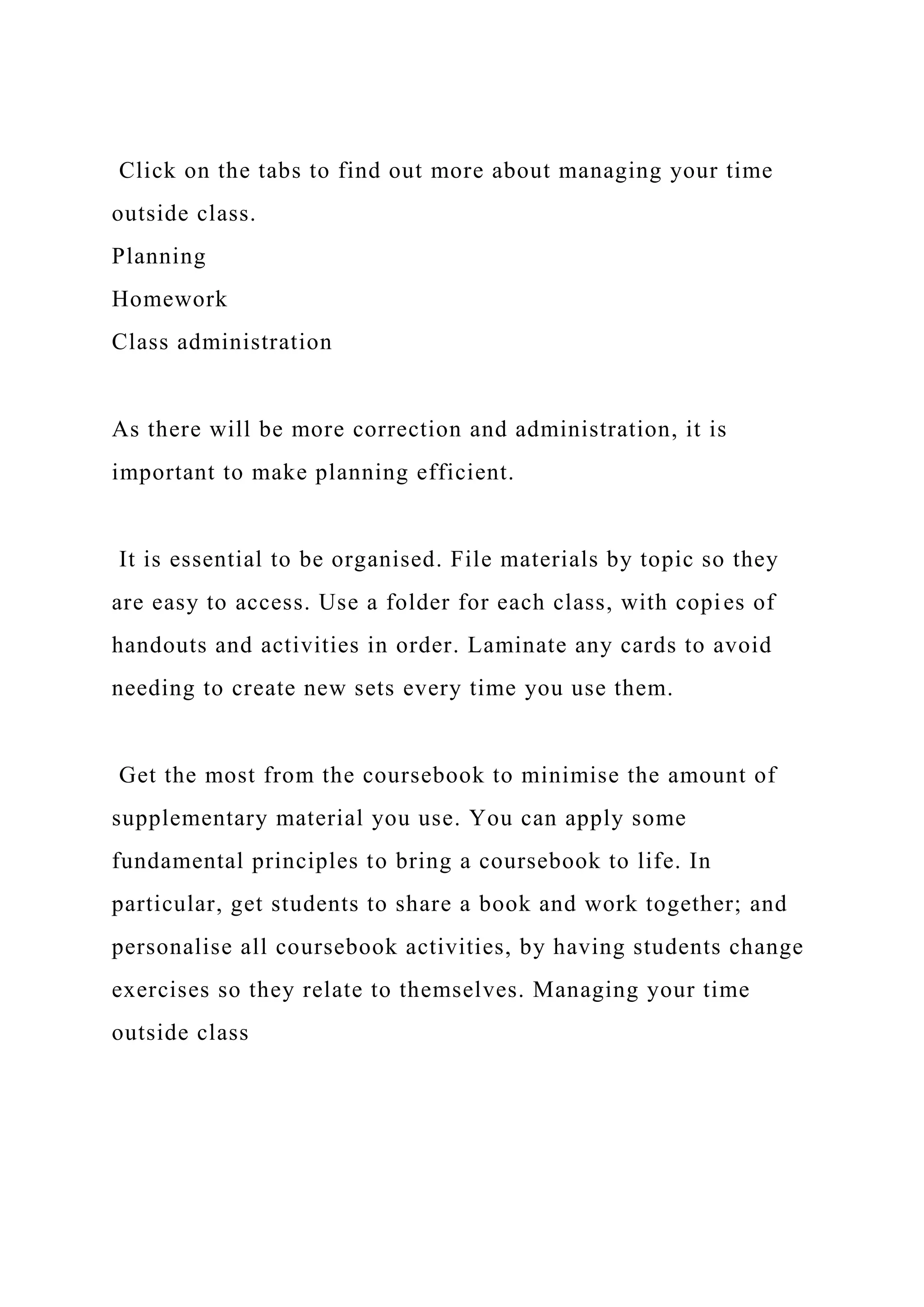 Click on the tabs to find out more about managing your time
outside class.
Planning
Homework
Class administration
As there will be more correction and administration, it is
important to make planning efficient.
It is essential to be organised. File materials by topic so they
are easy to access. Use a folder for each class, with copies of
handouts and activities in order. Laminate any cards to avoid
needing to create new sets every time you use them.
Get the most from the coursebook to minimise the amount of
supplementary material you use. You can apply some
fundamental principles to bring a coursebook to life. In
particular, get students to share a book and work together; and
personalise all coursebook activities, by having students change
exercises so they relate to themselves. Managing your time
outside class
 