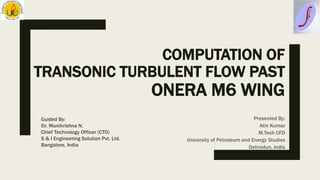 COMPUTATION OF
TRANSONIC TURBULENT FLOW PAST
ONERA M6 WING
Presented By:
Atin Kumar
M.Tech CFD
University of Petroleum and Energy Studies
Dehradun, India
Guided By:
Dr. Munikrishna N.
Chief Technology Officer (CTO)
S & I Engineering Solution Pvt. Ltd.
Bangalore, India
 