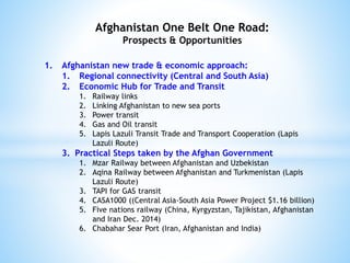 Afghanistan One Belt One Road:
Prospects & Opportunities
1. Afghanistan new trade & economic approach:
1. Regional connectivity (Central and South Asia)
2. Economic Hub for Trade and Transit
1. Railway links
2. Linking Afghanistan to new sea ports
3. Power transit
4. Gas and Oil transit
5. Lapis Lazuli Transit Trade and Transport Cooperation (Lapis
Lazuli Route)
3. Practical Steps taken by the Afghan Government
1. Mzar Railway between Afghanistan and Uzbekistan
2. Aqina Railway between Afghanistan and Turkmenistan (Lapis
Lazuli Route)
3. TAPI for GAS transit
4. CASA1000 ((Central Asia-South Asia Power Project $1.16 billion)
5. Five nations railway (China, Kyrgyzstan, Tajikistan, Afghanistan
and Iran Dec. 2014)
6. Chabahar Sear Port (Iran, Afghanistan and India)
 