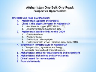 Afghanistan One Belt One Road:
Prospects & Opportunities
One Belt One Road & Afghanistan:
1. Afghanistan supports the project
2. China is the biggest investor in Afghanistan
1. Mes Ainak for copper (2007 4billion US$)
2. Amu Darya Natural Gas Project 2012
3. Afghanistan possible links to the OBOR
1. Quetta-Kandahar
2. Peshawar-Kabul
3. Five nations railway project
4. First Chines Train arrives Hiarattan-Mazar (Sep. 2016)
4. Investing on infrastructure in Afghanistan
1. Transportation, Agriculture and Energy
2. Access to new fund and financial sources
5. Afghanistan’s strive for development and investment
6. Afghanistan’s rich mines and raw materials
7. China’s need for raw materials
8. From aid to trade
 