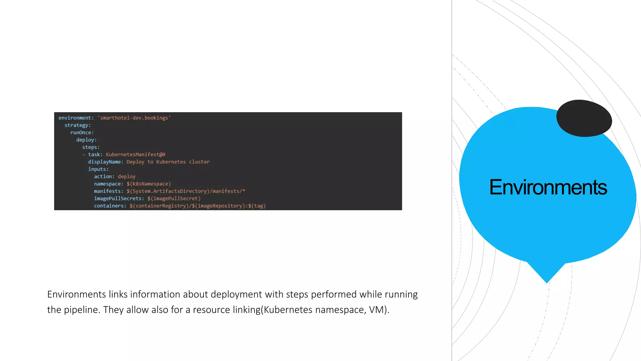 Environments
Environments links information about deployment with steps performed while running
the pipeline. They allow also for a resource linking(Kubernetes namespace, VM).
 