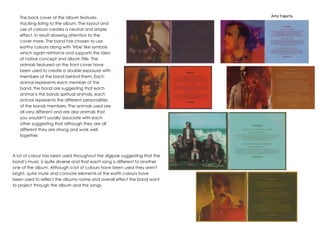 Amy Fogarty 
The back cover of the album features 
tracking listing to the album. The layout and 
use of colours creates a neutral and simple 
effect, in result drawing attention to the 
cover more. The band has chosen to use 
earthy colours along with 'tribe' like symbols 
which again reinforce and supports the idea 
of native concept and album title. The 
animals featured on the front cover have 
been used to create a double exposure with 
members of the band behind them. Each 
animal represents each member of the 
band, the band are suggesting that each 
animal is the bands spiritual animals, each 
animal represents the different personalities 
of the bands members. The animals used are 
all very different and are also animals that 
you wouldn't usually associate with each 
other suggesting that although they are all 
different they are strong and work well 
together. 
A lot of colour has been used throughout the digipak suggesting that the 
band’s music is quite diverse and that each song is different to another 
one of the album. Although a lot of colours have been used they aren't 
bright, quite mute and connote elements of the earth colours have 
been used to reflect the albums name and overall effect the band want 
to project through the album and the songs. 

