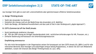 © oneresource ag 05.05.2015 6
ERP Selektionsstrategien 2|2 STATE-OF-THE-ART
Aus heutiger Sicht gibt es zwei sehr unterschiedliche aber gleichermassen effektive Selektionsansätze:
A. Design Thinking Ansatz
 Stellt den Anwender ins Zentrum
 Gestaltet die Lösung rund um die Bedürfnisse des Anwenders (z.B. Mobility)
 Stellt das Design, die Bedienerfreundlichkeit und das Look & Feel in den Vordergrund („Apple Approach“)
B. COTS (Commercial off the Shelf) Ansatz
 Nutzt bestehende etablierte Lösungen
 80 – 95% der ERP-Lösung als fertiges Standardprodukt (inkl. rechtlichen Anforderungen für HR, Finanzen, etc.)
 Einfache Skalierung und Austausch von Unterstützungsressourcen
Empfehlung oneresource
Für alle nicht Kernaufgaben in der Organisation setzen Sie konsequent auf den COTS-Ansatz (B.) [80%+] und für alle
relevanten Bereiche (Ihre heutigen und zukünftigen Unique Selling Propositions), in denen Sie sich vom Mitbewerb
abeheben, nutzen die Chancen des Design Thinking Ansatz (A.) [ca. 20%].
 