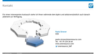 © oneresource ag 05.05.2015 8
Kontakt
Für einen interessanten Austausch stehe ich Ihnen währende dem Apéro und selbstverständlich auch danach
jederzeit zur Verfügung.
Paolo Strever
CEO
paolo.strever@oneresource.com
Tel. +41-79 334 36 64
www.oneresource.com
oneresource_SAP
 