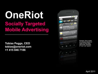 OneRiot
Socially Targeted
Mobile Advertising
                     Example: Chevy mobile
                     ad campaign targeted at
Tobias Peggs, CEO    males on social apps,
                     aged 30-50, interested
                     in “cars” and “sports”.
tobias@oneriot.com
+1 415 846 7186




                                April 2011
 
