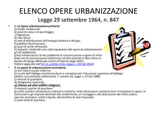 ELENCO OPERE URBANIZZAZIONE
Legge 29 settembre 1964, n. 847
• 1. Le opere urbanizzazione primaria:
a) strade residenziali;
b) spazi di sosta o di parcheggio;
c) fognature;
d) rete idrica;
e) rete di distribuzione dell'energia elettrica e del gas;
f) pubblica illuminazione;
g) spazi di verde attrezzato.
h) impianti cimiteriali sono stati equiparati alle opere di urbanizzazione primaria)
g) reti telefoniche
g-bis) infrastrutture di reti pubbliche di comunicazione e opere di infrastrutturazione per la realizzazione
delle reti di comunicazione elettronica ad alta velocità in fibra ottica in grado di fornire servizi di accesso a
banda ultralarga effettuate anche all'interno degli edifici.
(lettera aggiunta dall'art. 6, comma 3-bis, legge n. 164 del 2014)
• 2. Le opere di urbanizzazione secondaria:
a) asili nido e scuole materne;
b) scuole dell'obbligo nonché strutture e complessi per l'istruzione superiore all'obbligo;
(lettera così sostituita dall’articolo 7, comma 43, legge n. 67 del 1988)
c) mercati di quartiere;
d) delegazioni comunali;
e) chiese ed altri edifici religiosi;
f) impianti sportivi di quartiere;
g) centri sociali e attrezzature culturali e sanitarie; nelle attrezzature sanitarie sono ricomprese le opere, le
costruzioni e gli impianti destinati allo smaltimento, al riciclaggio o alla distruzione dei rifiuti urbani,
speciali, pericolosi, solidi e liquidi, alla bonifica di aree inquinate;
h) aree verdi di quartiere.
 