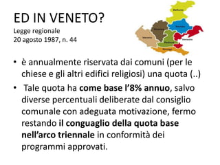 ED IN VENETO?
Legge regionale
20 agosto 1987, n. 44
• è annualmente riservata dai comuni (per le
chiese e gli altri edifici religiosi) una quota (..)
• Tale quota ha come base l’8% annuo, salvo
diverse percentuali deliberate dal consiglio
comunale con adeguata motivazione, fermo
restando il conguaglio della quota base
nell’arco triennale in conformità dei
programmi approvati.
 