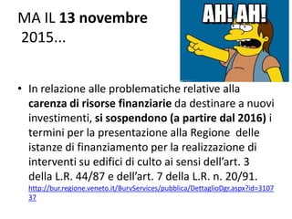 MA IL 13 novembre
2015...
• In relazione alle problematiche relative alla
carenza di risorse finanziarie da destinare a nuovi
investimenti, si sospendono (a partire dal 2016) i
termini per la presentazione alla Regione delle
istanze di finanziamento per la realizzazione di
interventi su edifici di culto ai sensi dell’art. 3
della L.R. 44/87 e dell’art. 7 della L.R. n. 20/91.
http://bur.regione.veneto.it/BurvServices/pubblica/DettaglioDgr.aspx?id=3107
37
 
