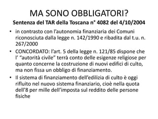 MA SONO OBBLIGATORI?
Sentenza del TAR della Toscana n° 4082 del 4/10/2004
• in contrasto con l’autonomia finanziaria dei Comuni
riconosciuta dalla legge n. 142/1990 e ribadita dal t.u. n.
267/2000
• CONCORDATO: l’art. 5 della legge n. 121/85 dispone che
l’ “autorità civile” terrà conto delle esigenze religiose per
quanto concerne la costruzione di nuovi edifici di culto,
ma non fissa un obbligo di finanziamento.
• Il sistema di finanziamento dell’edilizia di culto è oggi
rifluito nel nuovo sistema finanziario, cioè nella quota
dell’8 per mille dell’imposta sul reddito delle persone
fisiche
 