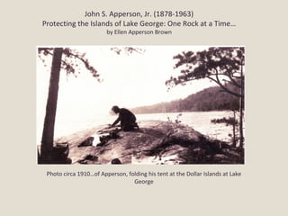 John S. Apperson, Jr. (1878-1963)
Protecting the Islands of Lake George: One Rock at a Time…
                        by Ellen Apperson Brown




 Photo circa 1910…of Apperson, folding his tent at the Dollar Islands at Lake
                                 George
 