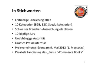 In Stichworten
•   Erstmalige Lancierung 2012
•   10 Kategorien (B2B, B2C, Spezialkategorien)
•   Schweizer Branchen‐Auszeichung etablieren
•   10‐köpfige Jury
•   Unabhängige Autorität
•   Grosses Presseinteresse
•   Preisverleihungs‐Event am 9. Mai 2012 (1. Messetag)
•   Parallele Lancierung des „Swiss E‐Commerce Books“

                                                      10
 