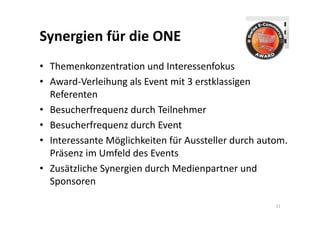 Synergien für die ONE
• Themenkonzentration und Interessenfokus
• Award‐Verleihung als Event mit 3 erstklassigen 
  Referenten
• Besucherfrequenz durch Teilnehmer
• Besucherfrequenz durch Event
• Interessante Möglichkeiten für Aussteller durch autom. 
  Präsenz im Umfeld des Events
• Zusätzliche Synergien durch Medienpartner und 
  Sponsoren

                                                     11
 