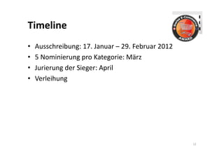 Timeline
•   Ausschreibung: 17. Januar – 29. Februar 2012
•   5 Nominierung pro Kategorie: März
•   Jurierung der Sieger: April
•   Verleihung




                                                   12
 