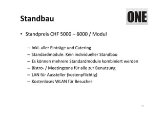 Standbau
• Standpreis CHF 5000 – 6000 / Modul

  –   Inkl. aller Einträge und Catering
  –   Standardmodule. Kein individueller Standbau 
  –   Es können mehrere Standardmodule kombiniert werden
  –   Bistro‐ / Meetingzone für alle zur Benutzung
  –   LAN für Aussteller (kostenpflichtig)
  –   Kostenloses WLAN für Besucher




                                                           14
 