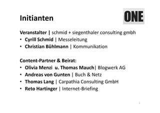 Initianten
Veranstalter | schmid + siegenthaler consulting gmbh
• Cyrill Schmid | Messeleitung
• Christian Bühlmann | Kommunikation

Content‐Partner & Beirat: 
• Olivia Menzi u. Thomas Mauch| Blogwerk AG
• Andreas von Gunten | Buch & Netz
• Thomas Lang | Carpathia Consulting GmbH 
• Reto Hartinger | Internet‐Briefing

                                                       2
 
