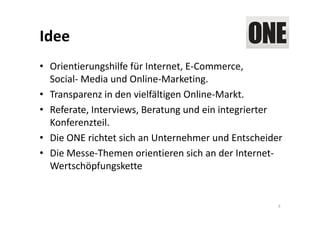 Idee
• Orientierungshilfe für Internet, E‐Commerce, 
  Social‐ Media und Online‐Marketing.
• Transparenz in den vielfältigen Online‐Markt.
• Referate, Interviews, Beratung und ein integrierter 
  Konferenzteil.
• Die ONE richtet sich an Unternehmer und Entscheider
• Die Messe‐Themen orientieren sich an der Internet‐
  Wertschöpfungskette


                                                     3
 