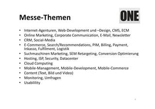 Messe‐Themen
•   Internet‐Agenturen, Web‐Development und –Design, CMS, ECM
•   Online Marketing, Corporate Communication, E‐Mail, Newsletter
•   CRM, Social‐Media
•   E‐Commerce, Search/Recommendations, PIM, Billing, Payment, 
    Inkasso, Fulfilment, Logistik
•   Suchmaschinen Marketing, SEM Retargeting, Conversion Optimierung
•   Hosting, ISP, Security, Datacenter
•   Cloud Computing
•   Mobile‐Management, Mobile‐Development, Mobile‐Commerce
•   Content (Text, Bild und Video)
•   Monitoring, Umfragen
•   Usabilility



                                                                 4
 