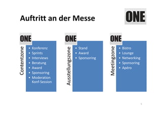 Auftritt an der Messe




                                                                   Meetingzone
Contentzone



              •   Konferenz                         • Stand                      •   Bistro




                                 Ausstellungszone
              •   Sprints                           • Award                      •   Lounge
              •   Interviews                        • Sponsoring                 •   Networking
              •   Beratung                                                       •   Sponsoring
              •   Award                                                          •   Apéro
              •   Sponsoring
              •   Moderation 
                  Konf‐Session




                                                                                                  5
 