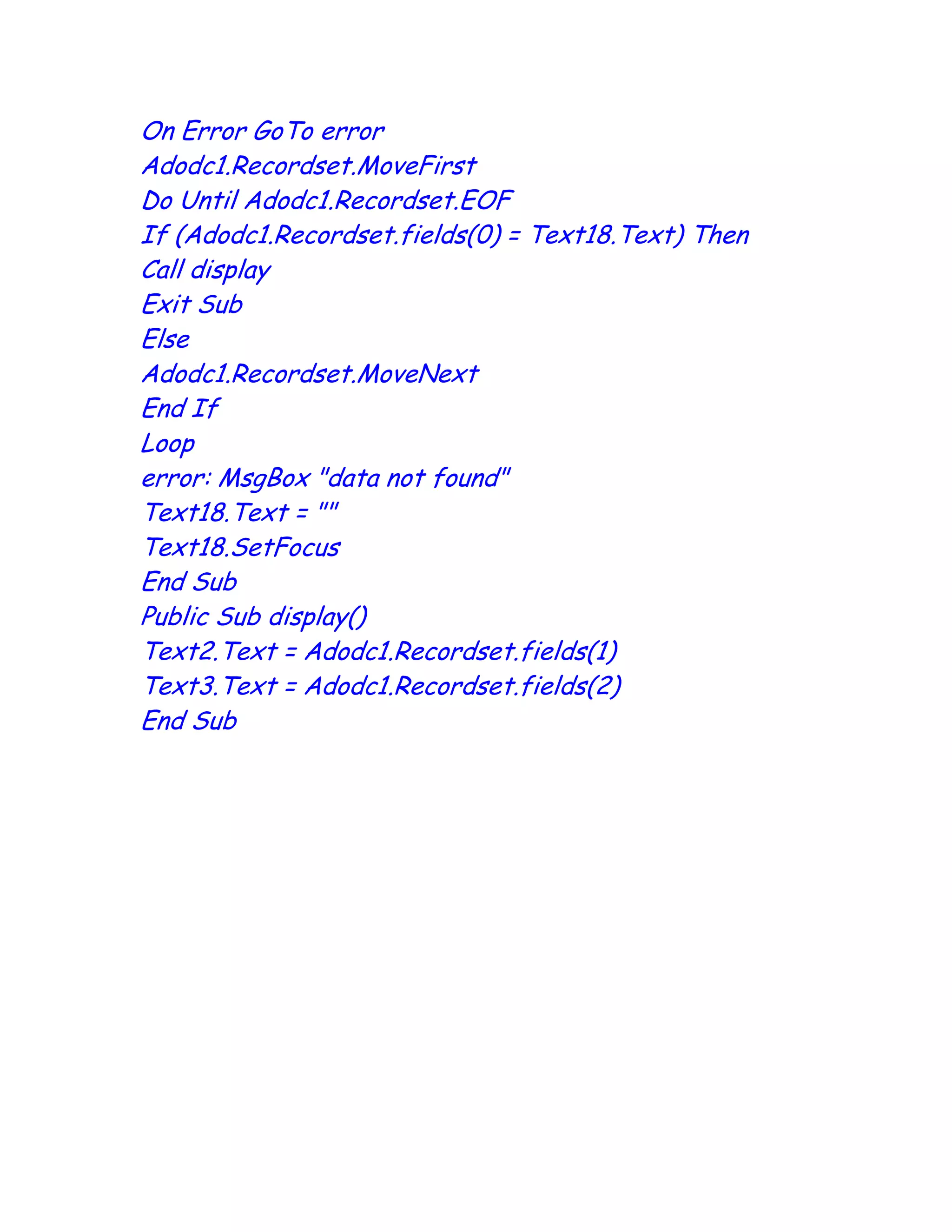 On Error GoTo error
Adodc1.Recordset.MoveFirst
Do Until Adodc1.Recordset.EOF
If (Adodc1.Recordset.fields(0) = Text18.Text) Then
Call display
Exit Sub
Else
Adodc1.Recordset.MoveNext
End If
Loop
error: MsgBox "data not found"
Text18.Text = ""
Text18.SetFocus
End Sub
Public Sub display()
Text2.Text = Adodc1.Recordset.fields(1)
Text3.Text = Adodc1.Recordset.fields(2)
End Sub