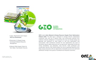 C O N F I D E N T I A L
© ONE : Our Network Evolution, LLP
1.Clean, Regenerative tech Impact
RTO Co-Investments 
2.Blockchain 3.0 Based Energy
Exchange & Material Resource
Management 
3.Network Wide Supply Chains for
Soil, Water, Food System Security
GLOBAL
ENERGY
OPTIMIZATION
GEO is our native Material & Energy Resource Supply Chain Optimization
Platform DAO. The GEO logic is designed to manage network collateralized
investment risks with the O reserve index, and continuously optimize from
collective network intelligence to revolutionize the way we harvest energy and
generate and distribute its value based on real time optimization and
consumption. GEO architecture rewards the next regenerative new ways of
harvesting natural capital resources such as agriculture, responsible mining and
mining remediation, soil restoration, food security, water puriﬁcation and
conservation security. GEO directly aﬀects the way we generate electricity from
these natural resources with bio regenerative renewable sources and optimized
distribution through micro-grids to household and industrial consumers.
 