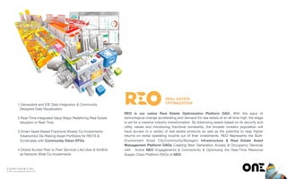 C O N F I D E N T I A L
© ONE : Our Network Evolution, LLP
REAL ESTATE
OPTIMIZATION1.Geospatial and IOE Data Integration & Community
Designed Data Visualization 
2.Real-Time Integrated Value Maps Redeﬁning Real Estate  
Valuation in Real Time 
3.Smart Asset Based Fractional Shares Co-Investments
Tokenomics De-Risking Asset Portfolios for REITS &
Syndicates with Community Token RTOs 
4.Global Access Peer to Peer Services Like Uber & ArirBnb
as Network Wide Co-Investments
REO is our native Real Estate Optimization Platform DAO. With the pace of
technological change accelerating and demand for real estate at an all time high, the stage
is set for a massive industry transformation. By tokenizing assets based on its security and
utility values and introducing fractional ownership, the broader investor population will
have access to a variety of real estate products as well as the potential to reap higher
returns on rental operating income out of their investments. REO Represents the Built-
Environment Smart City/Community/Bioregion Infrastructure & Real Estate Asset
Management Platform DAOs Creating Next Generation Access & Occupancy Services
with Active NEO Engagements & Connectivity & Optimizing the Real-Time Resource
Supply Chain Platform DAOs of GEO
 