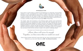 I N T R O D U C T I O N
 
Every epoch in human history is marked by the appearance of a seemingly insurmountable
collection of crisis, accompanied by a series of insights and ideas that question the
foundation of our current reality by evidence to the contrary. In other words, when the nature
of inquiry conﬂicts with the nature of reality, we collectively experience a paradigm shift.
Suddenly, the earth is no longer ﬂat, the Sun does not fall oﬀ the edge of the sky and ﬁre is
no longer a manifest of magic. We are living through ONE of those times.

The insights, ideas and innovations on the following pages question some fundamental
assumptions about our socioeconomic reality at their very roots. Questions like, can our
economics and ecology integrate to co-exist in harmony? Can supply and demand maintain
perpetual equilibrium in real time? Can individual impact be understood on a global scale? Is
intelligence artiﬁcial or natural? Are debt and inﬂation necessary to create currency? Can we
shift from personal acquisition to global contribution as the default mode of our civilization?
Can we let go of what we think we know to adapt to the systemic challenges ahead? 

The answer to all of the above rests on a simple yet universal truth :

 
Alone, there will never be enough.  
Together, we have more than we could ever need. 

There is always another world and it exists within this one, when we have the eyes to see it.

Welcome to our next world. Welcome to ONE : Our Network Evolution.
 