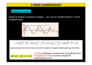 15
Passa el mateix si recorre un espai nλ on n és un nombre sencer i λ és la
longitud d’ona
igual que abans es tracta d’una oscil·lació completa i l’equació queda igual que al principi
En fase si difereixen nombre enter de longituds d’ona
En oposició de fase si nombre imparell de
semilongituds d’ona






=





=




 +
=





= )(sin)(sin)(sin)(sin π
λ
ππ
λ
λ
λ
π
λ
λ
π
λ
ππ
2-
2
-
2
--2-2
2
-
2
n
x
T
t
A
nx
T
t
A
nx
T
t
A
x
T
t
AY
),(),( λnxtyxty +=
Respecte a l’espai:
2-ONES HARMÒNIQUES
 
