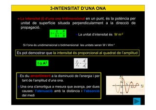 17
3-INTENSITAT D’UNA ONA
• La intensitat (I) d’una ona tridimensional en un punt, és la potència per
unitat de superfície situada perpendicularment a la direcció de
propagació.
• La unitat d’intensitat és W m-2
S
P
tS
E
I ==
Si l’ona és unidimensional o bidimensional les unitats seran W i Wm-1
• Es diu amortiment a la disminució de l’energia i per
tant de l’amplitud d’una ona.
• Una ona s'amortigua a mesura que avança, per dues
causes: l’atenuació amb la distància i l’absorció
del medi
Newton
I α A2
Es pot demostrar que la intensitat és proporcional al quadrat de l’amplitud
2
2
2
1
2
1
A
A
I
I =
 