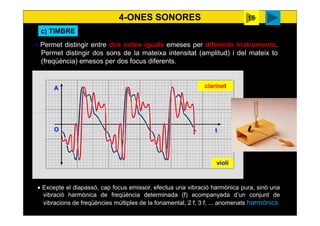 4-ONES SONORES
27
t
A
O
• Permet distingir entre dos notes iguals emeses per diferents instruments.
Permet distingir dos sons de la mateixa intensitat (amplitud) i del mateix to
(freqüència) emesos per dos focus diferents.
• Excepte el diapassó, cap focus emissor, efectua una vibració harmònica pura, sinó una
vibració harmònica de freqüència determinada (f) acompanyada d’un conjunt de
vibracions de freqüències múltiples de la fonamental, 2 f, 3 f, ... anomenats harmònics
violí
clarinet
c) TIMBRE
Surendra
harmònics
 