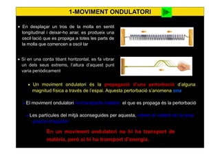 3
• En desplaçar un tros de la molla en sentit
longitudinal i deixar-ho anar, es produeix una
oscil·lació que es propaga a totes les parts de
la molla que comencen a oscil·lar
• Si en una corda tibant horitzontal, es fa vibrar
un dels seus extrems, l’altura d’aquest punt
varia periòdicament
• Un moviment ondulatori és la propagació d’una pertorbació d’alguna
magnitud física a través de l’espai. Aquesta pertorbació s’anomena ona
• El moviment ondulatori no transporta matèria, el que es propaga és la pertorbació
• Les partícules del mitjà aconseguides per aquesta, vibren al voltant de la seva
posició d’equilibri
En un moviment ondulatori no hi ha transport de
matèria, però sí hi ha transport d’energia.
1-MOVIMENT ONDULATORI cnice
 