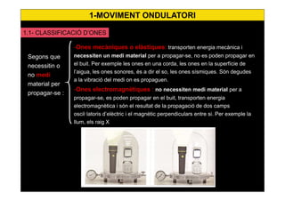 4
-Ones mecàniques o elàstiques: transporten energia mecànica i
necessiten un medi material per a propagar-se, no es poden propagar en
el buit. Per exemple les ones en una corda, les ones en la superfície de
l’aigua, les ones sonores, és a dir el so, les ones sísmiques. Són degudes
a la vibració del medi on es propaguen.
-Ones electromagnètiques : no necessiten medi material per a
propagar-se, es poden propagar en el buit, transporten energia
electromagnètica i són el resultat de la propagació de dos camps
oscil·latoris d’elèctric i el magnètic perpendiculars entre si. Per exemple la
llum, els raig X
Segons que
necessitin o
no medi
material per
propagar-se :
1.1- CLASSIFICACIÓ D’ONES
1-MOVIMENT ONDULATORI
 