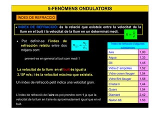 41
Índex de refracció d’algunes
substàncies
Aire
Aigua
Vidre d’ ampolles
Vidre crown lleuger
Vidre flint lleuger
Cristal·lí
Quars
Diamant
Nailon 66
Oli
1,00
1,33
1,52
1,54
1,58
1,44
1,54
2,42
1,53
1,45
• INDEX DE REFRACCIÓ: és la relació que existeix entre la velocitat de la
llum en el buit i la velocitat de la llum en un determinat medi.
v
cn =
• Pot definir-se l’índex de
refracción relatiu entre dos
mitjans com:
n
n
n
1
2
12, =
prenent-se en general al buit com medi 1
La velocitat de la llum en el buit és igual a
3.108
m/s; i és la velocitat màxima que existeix.
Un índex de refracció petit indica una velocitat gran.
L'índex de refracció de l’aire es pot prendre com 1 ja que la
velocitat de la llum en l’aire és aproximadament igual que en el
buit.
ÍNDEX DE REFRACCIÓ
5-FENÒMENS ONDULATORIS
 