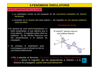 43
• La polarització només es pot presentar en els moviments ondulatoris de vibració
transversal
• Consisteix en la vibració del camp elèctric i del magnètic en una direcció preferent
sobre les altres
• En general les ones electromagnètiques no
estan polaritzades, el que significa que el
camp elèctric i el magnètic poden vibrar en
qualsevol de les infinites direccions que
són perpendiculars a la direcció de
propagació
• Es produeix la polarització quan
s’aconsegueix que la vibració es faci en
una direcció determinada
• Per a estudiar el fenomen, s’observa la direcció de vibració del camp
elèctric doncs el magnètic, per ser perpendicular a l’elèctric i a la
direcció de propagació, queda fixat automàticament
Polarització lineal
El vector sempre vibra en
una mateixa direcció
E
→
X
Z
Y
→
E
→
E
5.6-POLARITZACIÓ DE LA LLUM
5-FENÒMENS ONDULATORIS
 