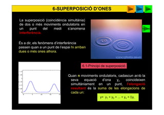 45
Quan n moviments ondulatoris, cadascun amb la
seva equació d’ona yi, coincideixen
simultàniament en un punt, l’elongació
resultant és la suma de les elongacions de
cada un:
y= y1 + y2 + ... + yn = Σyi
La superposició (coincidència simultània)
de dos o més moviments ondulatoris en
un punt del medi s’anomena
interferència.
6.1-Principi de superposició
P
6-SUPERPOSICIÓ D’ONES suma
És a dir, els fenòmens d’interferència
passen quan a un punt de l’espai hi arriben
dues o més ones alhora.
beatsapplet
You tube
 