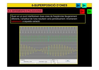 6-SUPERPOSICIÓ D’ONES
53
6.3- BATEMENTS O PULSACIONS
Quan en un punt interfereixen dues ones de freqüències lleugerament
diferents, l’amplitud de l’ona resultant varia periòdicament. Anomenem
batements a aquesta variació.
video surendra
applet
Caixa
musica
 