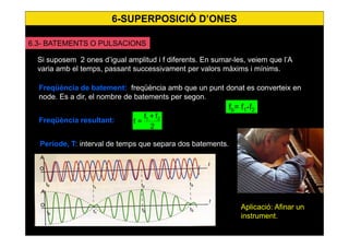 54
6.3- BATEMENTS O PULSACIONS
Si suposem 2 ones d’igual amplitud i f diferents. En sumar-les, veiem que l’A
varia amb el temps, passant successivament per valors màxims i mínims.
Freqüència de batement: freqüència amb que un punt donat es converteix en
node. Es a dir, el nombre de batements per segon.
fb= f1-f2
Freqüència resultant:
2
f+f
=f 21
Període, T: interval de temps que separa dos batements.
Aplicació: Afinar un
instrument.
6-SUPERPOSICIÓ D’ONES
 
