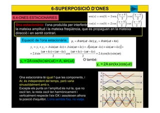 6-SUPERPOSICIÓ D’ONES
55
6.4-ONES ESTACIONÀRIES
Ona estacionària: l’ona produïda per interferència de dues ones harmòniques de
la mateixa amplitud i la mateixa freqüència, que es propaguen en la mateixa
direcció i en sentit contrari.
Equació de l’ona estacionària: )sin();sin( kxtAykxtAy +== ωω 21 -
[ ]
)sin()cos(2
2
)()(
cos
2
)()(
sin2
)sin()-sin()sin()-sin(21
tkxA
kxtkxtkxtkxt
A
kxtkxtAkxtAkxtAyyyr
ω
ωωωω
ωωωω
=
−−+−++
=
=++=++=+=
)tsin(A=)tsin()kxcos(A2=y rr ωω
Ona estacionària té igual f que les components, i
Ar, és independent del temps, però varia
sinusoïdalment amb x.
Excepte els punts on l’amplitud és nul·la, que no
oscil·len, la resta oscil·len harmònicament i
verticalment respecte l’eix OX i assoleixen alhora
la posició d’equilibri. L’ona sembla fixa, no viatja.
)tcos()kxsin(A2=yr ω
O també:
A Franco
 