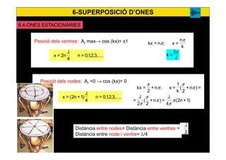 6-SUPERPOSICIÓ D’ONES
56
k
n
=x;n=kx
π
πPosició dels ventres: Ar max→ cos (kx)= ±1
,....3,2,1,0=n
4
n2=x
λ
)1+n2(
4
=)n+
2
(
2
=
=)n+
2
(
k
1
=x;n+
2
=kx
π
π
λ
π
π
π
λ
π
π
π
π
Posició dels nodes: Ar =0 → cos (kx)= 0
,....3,2,1,0=n
4
)1+n2(=x
λ
λ
π2
=k
Distància entre nodes= Distància entre ventres =
Distància entre node i ventre= λ/4 2
λ
sociedad
6.4-ONES ESTACIONÀRIES
 