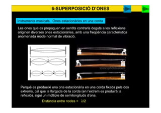 6-SUPERPOSICIÓ D’ONES
57
You tubeharmònics
Les ones que es propaguen en sentits contraris deguts a les reflexions originen
diverses ones estacionàries, amb una freqüència característica anomenada
mode normal de vibració.
Perquè es produeixi una ona estacionària en una corda fixada pels dos
extrems, cal que la llargada de la corda (en l’extrem es produirà la
reflexió), sigui un múltiple de semilongituds d’ona.
Distància entre nodes = λ/2
Instruments musicals. Ones estacionàries en una corda
 