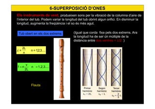 63
Els instruments de vent, produeixen sons per la vibració de la columna d’aire de
l’interior del tub. Podem variar la longitud del tub obrint algun orifici. En disminuir la
longitud, augmenta la freqüència i el so és més agut.
....3,2,1=n
n
L2
=λ
Tub obert en els dos extrems
1,2,3....n
2L
v
nf ==
6-SUPERPOSICIÓ D’ONES
(Igual que corda fixa pels dos extrems. Ara
la longitud ha de ser ún múltiple de la
distància entre dos ventres = λ/2. )
Flauta
 