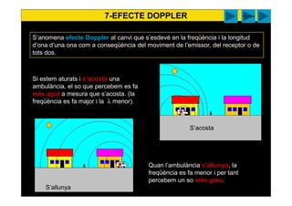 S’anomena efecte Doppler al canvi que s’esdevé en la freqüència i la longitud
d’ona d’una ona com a conseqüència del moviment de l’emissor, del receptor o de
tots dos.
Si estem aturats i s’acosta una
ambulància, el so que percebem es fa
més agut a mesura que s’acosta. (la
freqüència es fa major i la λ menor).
Quan l’ambulància s’allunya, la
freqüència es fa menor i per tant
percebem un so més greu.
7-EFECTE DOPPLER
S’acosta
S’allunya
walter You tube surendra
 