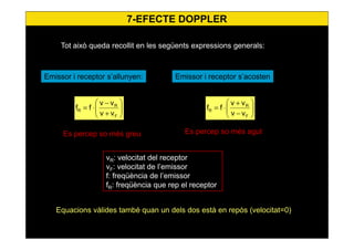 7-EFECTE DOPPLER
Tot això queda recollit en les següents expressions generals:






+
−
⋅=
F
R
R
vv
vv
ff
Emissor i receptor s’allunyen:
vR: velocitat del receptor
vF: velocitat de l’emissor
f: freqüència de l’emissor
fR: freqüència que rep el receptor






−
+
⋅=
F
R
R
vv
vv
ff
Emissor i receptor s’acosten
Equacions vàlides també quan un dels dos està en repòs (velocitat=0)
Es percep so més greu Es percep so més agut
 